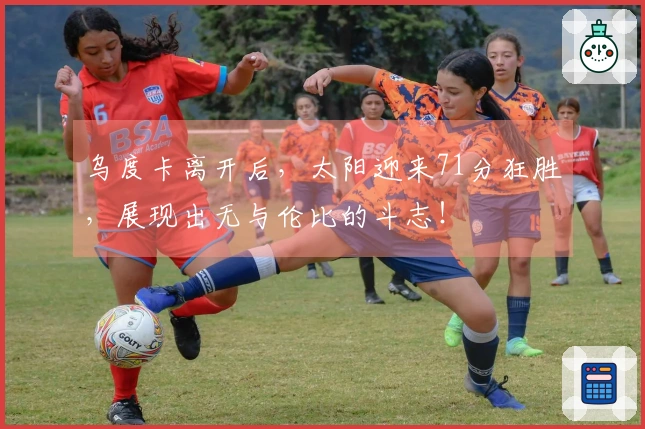 乌度卡离开后，太阳迎来71分狂胜，展现出无与伦比的斗志！