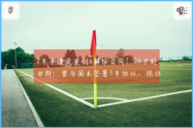 2年半遭受重创+解除合同！26岁舒尔斯：曾与国米签署5年协议，现仍心存遗憾