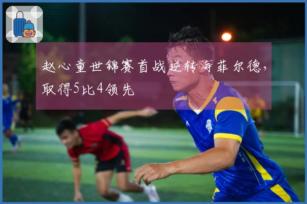 赵心童世锦赛首战逆转海菲尔德,取得5比4领先