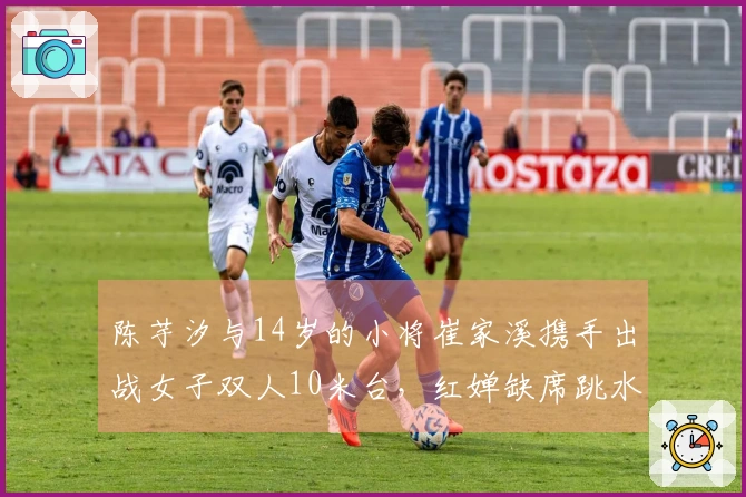 陈芋汐与14岁的小将崔家溪携手出战女子双人10米台，红婵缺席跳水世界杯决赛