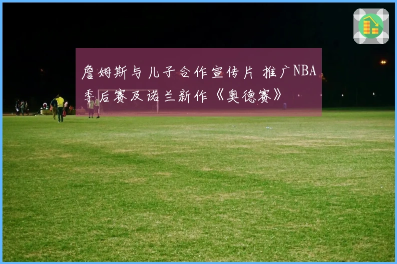 詹姆斯与儿子合作宣传片 推广NBA季后赛及诺兰新作《奥德赛》