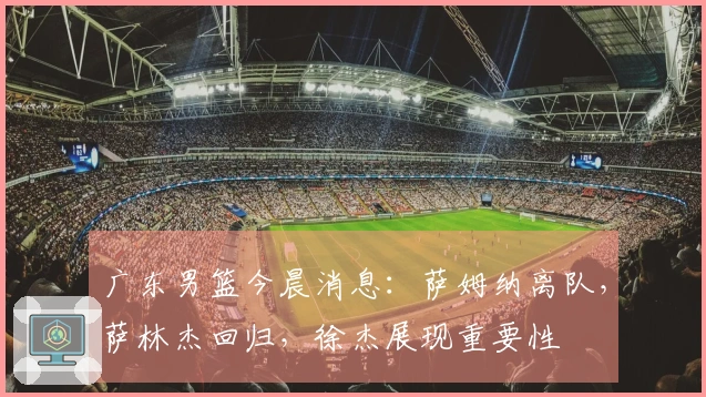 广东男篮今晨消息：萨姆纳离队，萨林杰回归，徐杰展现重要性