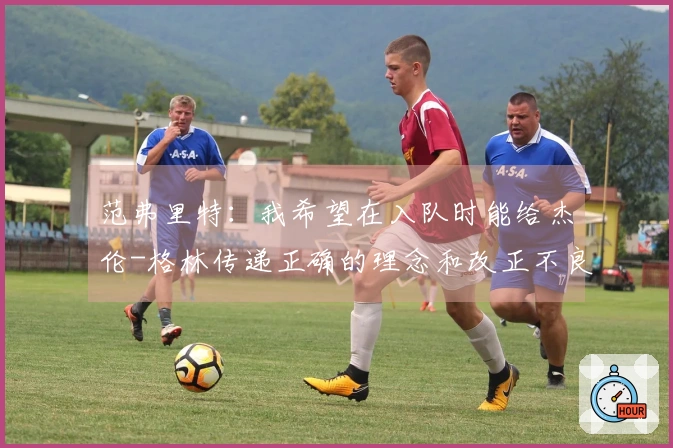 范弗里特：我希望在入队时能给杰伦-格林传递正确的理念和改正不良习惯
