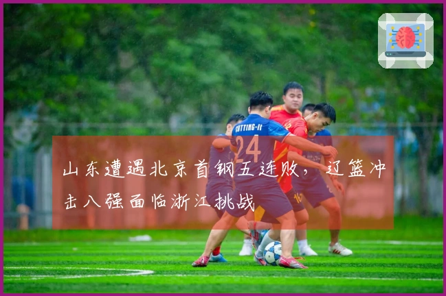 山东遭遇北京首钢五连败，辽篮冲击八强面临浙江挑战