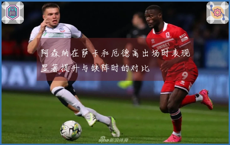 阿森纳在萨卡和厄德高出场时表现显著提升与缺阵时的对比