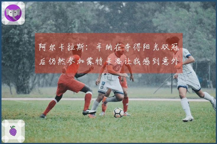 阿尔卡拉斯：辛纳在夺得阳光双冠后仍然参加蒙特卡洛让我感到意外