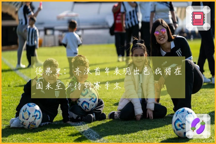 德弗里：齐沃首年表现出色 我将在国米至少待到赛季末