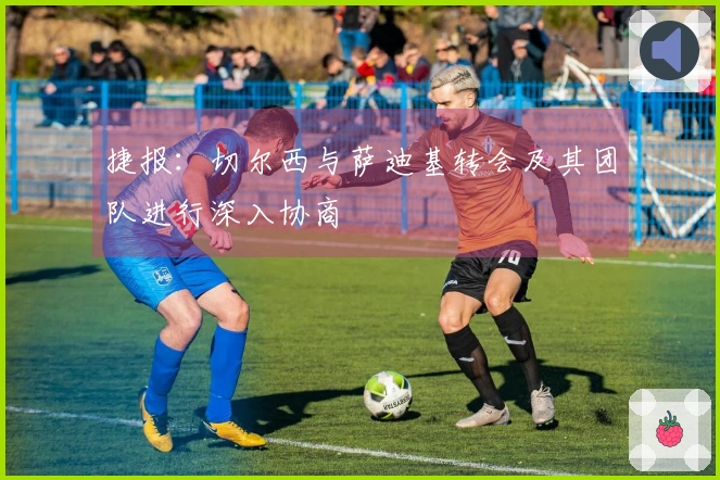 捷报：切尔西与萨迪基转会及其团队进行深入协商
