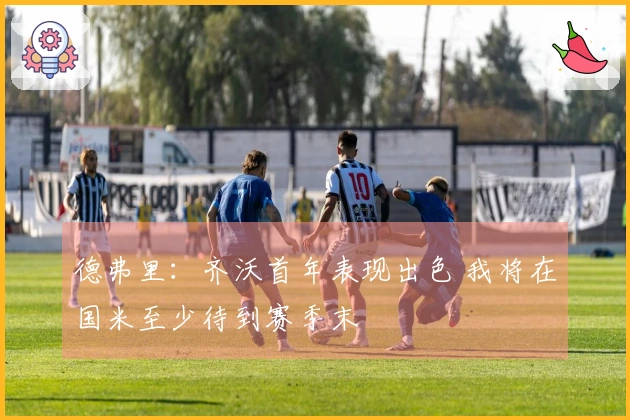 德弗里：齐沃首年表现出色 我将在国米至少待到赛季末