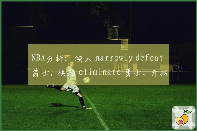 NBA分析：湖人 narrowly defeat 爵士, 快船 eliminate 勇士, 开拓者 overpower 国王掌控局势