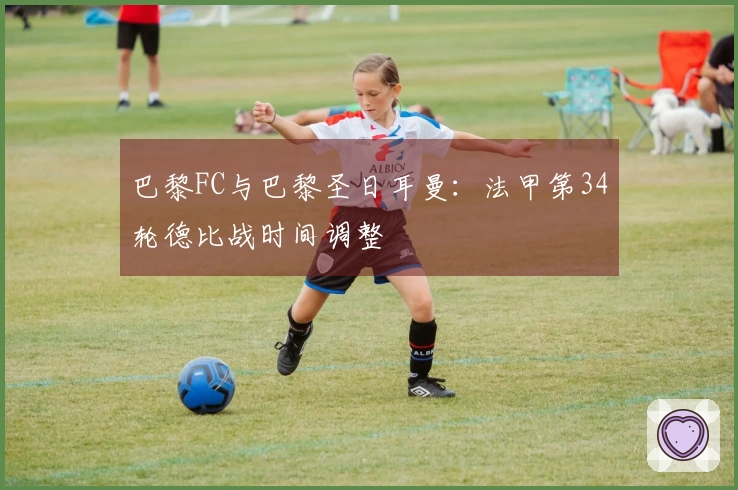 巴黎FC与巴黎圣日耳曼：法甲第34轮德比战时间调整