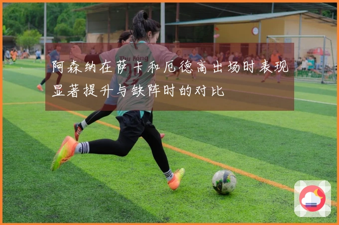 阿森纳在萨卡和厄德高出场时表现显著提升与缺阵时的对比