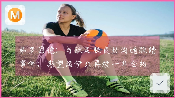 弗罗因德：与欧足联良好沟通踩踏事件；期望诺伊尔再续一年合约