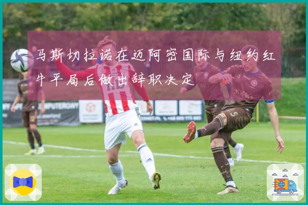 马斯切拉诺在迈阿密国际与纽约红牛平局后做出辞职决定