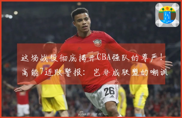这场战役彻底揭开CBA强队的尊严！高能7连败警报：岂非成联盟的嘲讽？