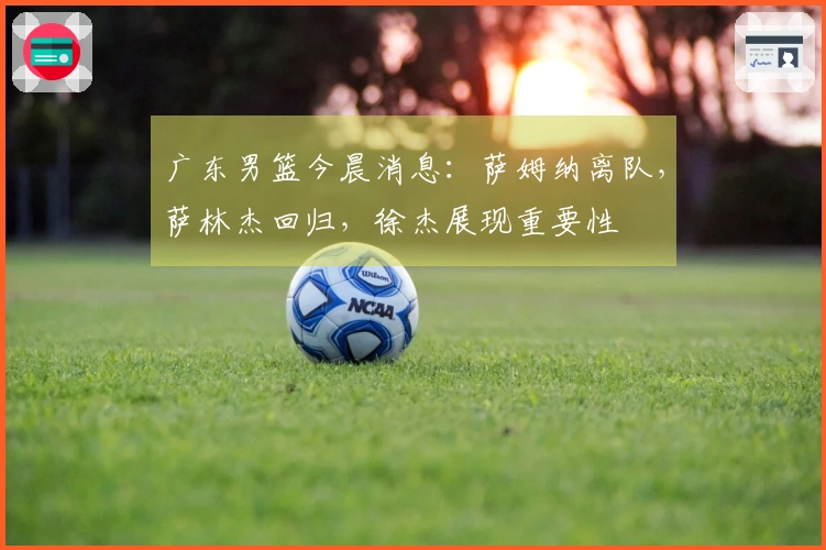 广东男篮今晨消息：萨姆纳离队，萨林杰回归，徐杰展现重要性